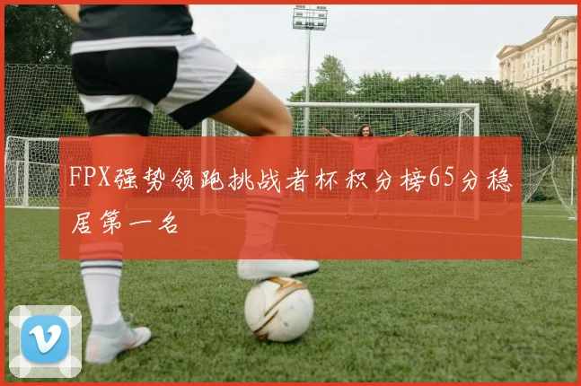 FPX强势领跑挑战者杯积分榜65分稳居第一名