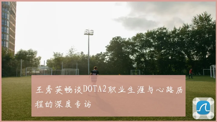 王秀英畅谈DOTA2职业生涯与心路历程的深度专访