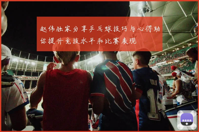 赵伟独家分享乒乓球技巧与心得助你提升竞技水平和比赛表现