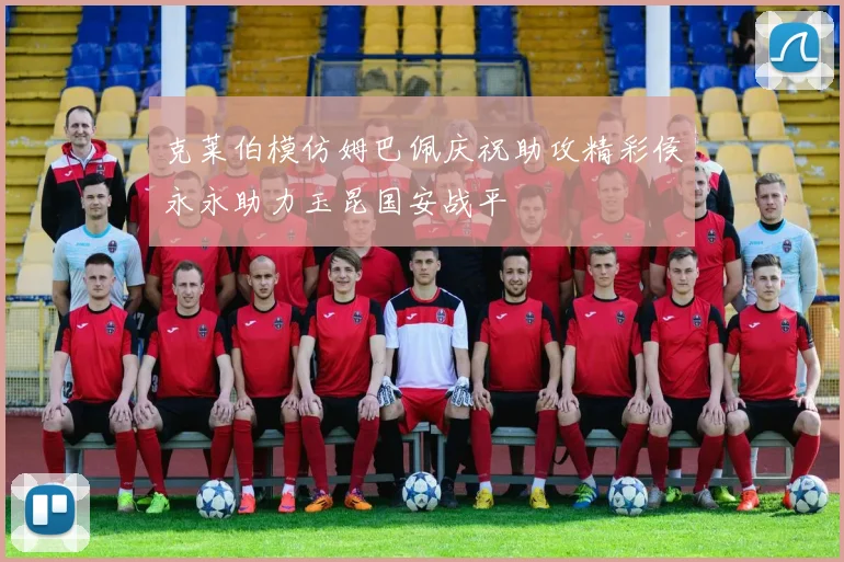 克莱伯模仿姆巴佩庆祝助攻精彩侯永永助力玉昆国安战平