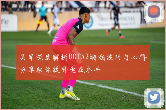 吴军深度解析DOTA2游戏技巧与心得分享助你提升竞技水平