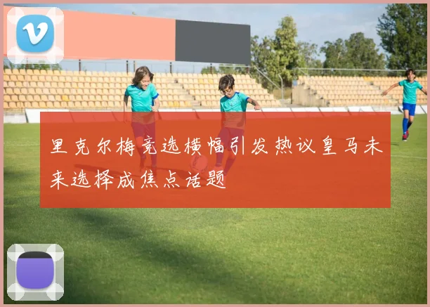 里克尔梅竞选横幅引发热议皇马未来选择成焦点话题