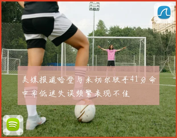 美媒报道哈登与米切尔联手41分命中率低迷失误频繁表现不佳